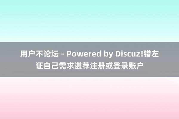 用户不论坛 - Powered by Discuz!错左证自己需求遴荐注册或登录账户