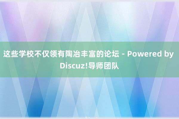 这些学校不仅领有陶冶丰富的论坛 - Powered by Discuz!导师团队